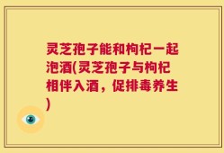 灵芝孢子能和枸杞一起泡酒(灵芝孢子与枸杞相伴入酒，促排毒养生)