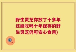 野生灵芝存放了十多年还能吃吗十年保存的野生灵芝仍可安心食用)