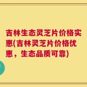 吉林生态灵芝片价格实惠(吉林灵芝片价格优惠，生态品质可靠)