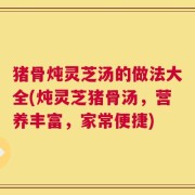 猪骨炖灵芝汤的做法大全(炖灵芝猪骨汤，营养丰富，家常便捷)