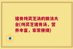 猪骨炖灵芝汤的做法大全(炖灵芝猪骨汤，营养丰富，家常便捷)