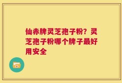 仙赤牌灵芝孢子粉？灵芝孢子粉哪个牌子最好用安全