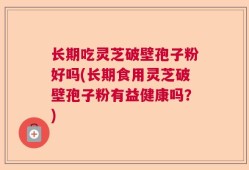长期吃灵芝破壁孢子粉好吗(长期食用灵芝破壁孢子粉有益健康吗？)