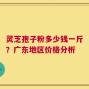 灵芝孢子粉多少钱一斤？广东地区价格分析
