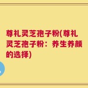 尊礼灵芝孢子粉(尊礼灵芝孢子粉：养生养颜的选择)