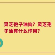 灵芝孢子油仙？灵芝孢子油有什么作用？