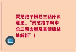 灵芝孢子粉总三萜什么意思_“灵芝孢子粉中总三萜含量及其健康益处解析”)
