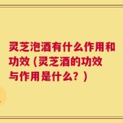 灵芝泡酒有什么作用和功效 (灵芝酒的功效与作用是什么？)