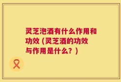 灵芝泡酒有什么作用和功效 (灵芝酒的功效与作用是什么？)
