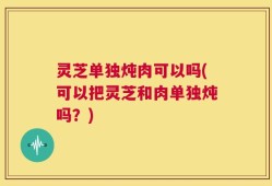 灵芝单独炖肉可以吗(可以把灵芝和肉单独炖吗？)