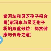 紫河车和灵芝孢子粉合用(紫河车与灵芝孢子粉的双重效益：探索健康与长寿之道)