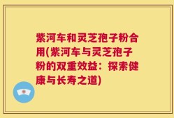 紫河车和灵芝孢子粉合用(紫河车与灵芝孢子粉的双重效益：探索健康与长寿之道)