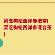 灵芝枸杞西洋参泡茶(灵芝枸杞西洋参混合茶)