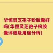 华恒灵芝孢子粉胶囊好吗(华恒灵芝孢子粉胶囊评测及用途分析)