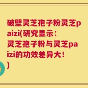 破壁灵芝孢子粉灵芝paizi(研究显示：灵芝孢子粉与灵芝paizi的功效差异大！)
