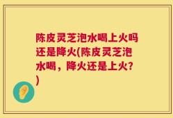 陈皮灵芝泡水喝上火吗还是降火(陈皮灵芝泡水喝，降火还是上火？)