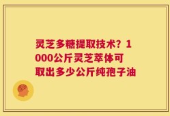灵芝多糖提取技术？1000公斤灵芝萃体可取出多少公斤纯孢子油
