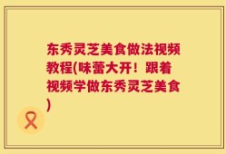 东秀灵芝美食做法视频教程(味蕾大开！跟着视频学做东秀灵芝美食)