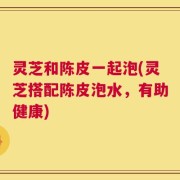 灵芝和陈皮一起泡(灵芝搭配陈皮泡水，有助健康)
