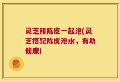 灵芝和陈皮一起泡(灵芝搭配陈皮泡水，有助健康)