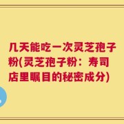 几天能吃一次灵芝孢子粉(灵芝孢子粉：寿司店里瞩目的秘密成分)