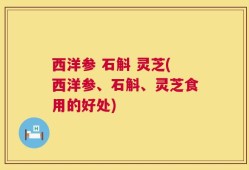 西洋参 石斛 灵芝(西洋参、石斛、灵芝食用的好处)