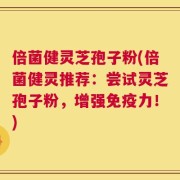 倍菌健灵芝孢子粉(倍菌健灵推荐：尝试灵芝孢子粉，增强免疫力！)