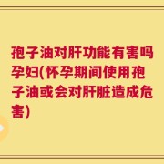 孢子油对肝功能有害吗孕妇(怀孕期间使用孢子油或会对肝脏造成危害)