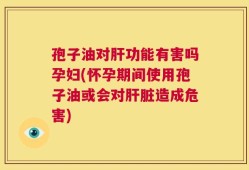 孢子油对肝功能有害吗孕妇(怀孕期间使用孢子油或会对肝脏造成危害)