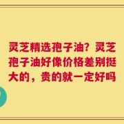 灵芝精选孢子油？灵芝孢子油好像价格差别挺大的，贵的就一定好吗