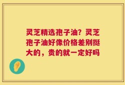 灵芝精选孢子油？灵芝孢子油好像价格差别挺大的，贵的就一定好吗