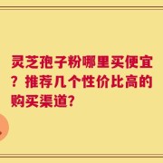 灵芝孢子粉哪里买便宜？推荐几个性价比高的购买渠道？