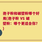 孢子粉和破壁粉哪个好用(孢子粉 VS 破壁粉：哪个更适合你？)