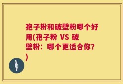 孢子粉和破壁粉哪个好用(孢子粉 VS 破壁粉：哪个更适合你？)