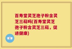 百寿堂灵芝孢子粉含灵芝三萜吗(百寿堂灵芝孢子粉含灵芝三萜，促进健康)