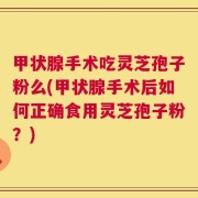 甲状腺手术吃灵芝孢子粉么(甲状腺手术后如何正确食用灵芝孢子粉？)