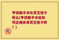 甲状腺手术吃灵芝孢子粉么(甲状腺手术后如何正确食用灵芝孢子粉？)