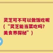 灵芝可不可以做饭吃呢(“灵芝能当菜吃吗？美食界探秘”)
