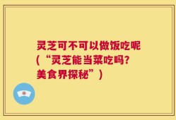 灵芝可不可以做饭吃呢(“灵芝能当菜吃吗？美食界探秘”)