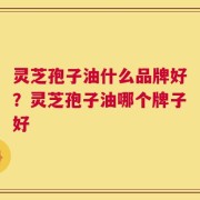 灵芝孢子油什么品牌好？灵芝孢子油哪个牌子好