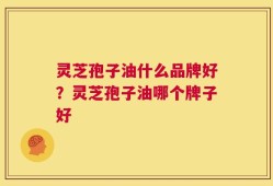 灵芝孢子油什么品牌好？灵芝孢子油哪个牌子好