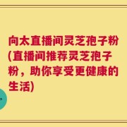 向太直播间灵芝孢子粉(直播间推荐灵芝孢子粉，助你享受更健康的生活)