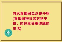 向太直播间灵芝孢子粉(直播间推荐灵芝孢子粉，助你享受更健康的生活)