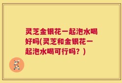 灵芝金银花一起泡水喝好吗(灵芝和金银花一起泡水喝可行吗？)