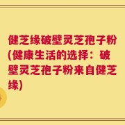 健芝缘破壁灵芝孢子粉(健康生活的选择：破壁灵芝孢子粉来自健芝缘)