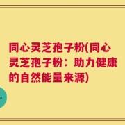 同心灵芝孢子粉(同心灵芝孢子粉：助力健康的自然能量来源)