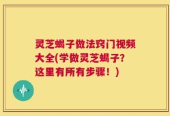 灵芝蝎子做法窍门视频大全(学做灵芝蝎子？这里有所有步骤！)