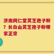 济南同仁堂灵芝孢子粉？长白山灵芝孢子粉哪家正宗