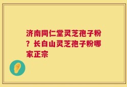 济南同仁堂灵芝孢子粉？长白山灵芝孢子粉哪家正宗