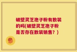 破壁灵芝孢子粉有散装的吗(破壁灵芝孢子粉是否存在散装销售？)